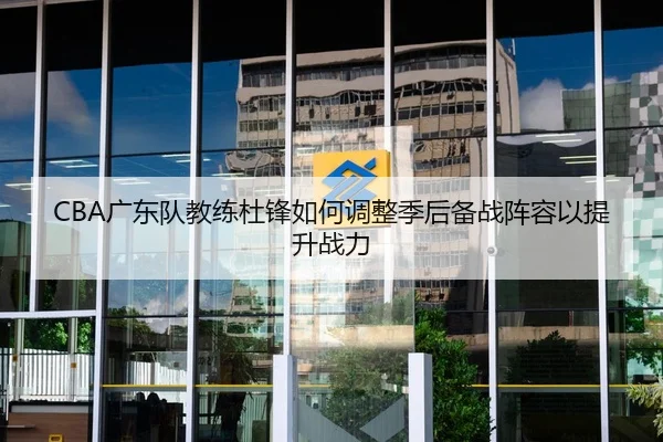 CBA广东队教练杜锋如何调整季后备战阵容以提升战力